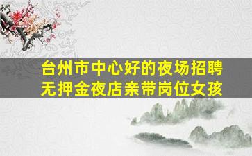 台州市中心好的夜场招聘无押金夜店亲带岗位女孩